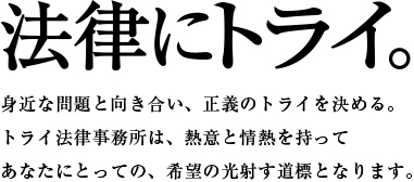 法律にトライ。身近な問題と向き合い、正義のトライを決める。トライ法律事務所を、熱意と情熱を持ってあなたにとっての、希望の光射す道しるべとなります。